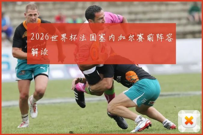 2026世界杯法国塞内加尔赛前阵容解读 — 详细说明