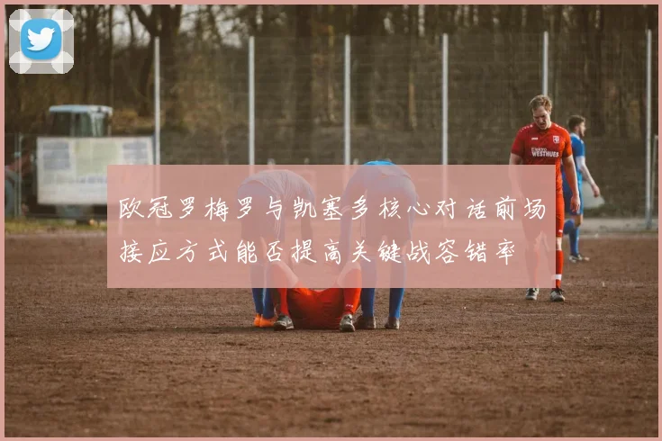 欧冠罗梅罗与凯塞多核心对话前场接应方式能否提高关键战容错率 — 详细说明