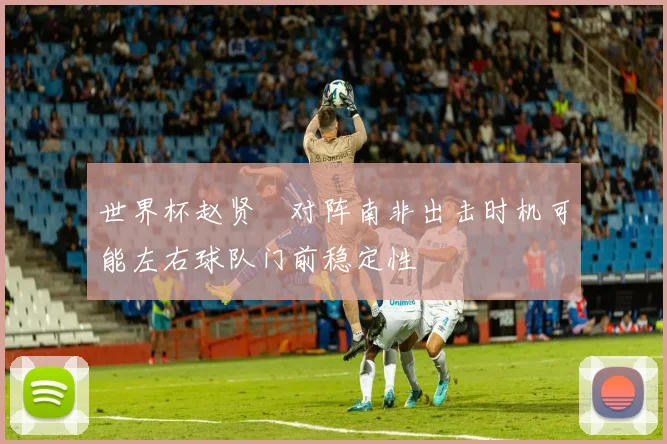 世界杯赵贤祐对阵南非出击时机可能左右球队门前稳定性