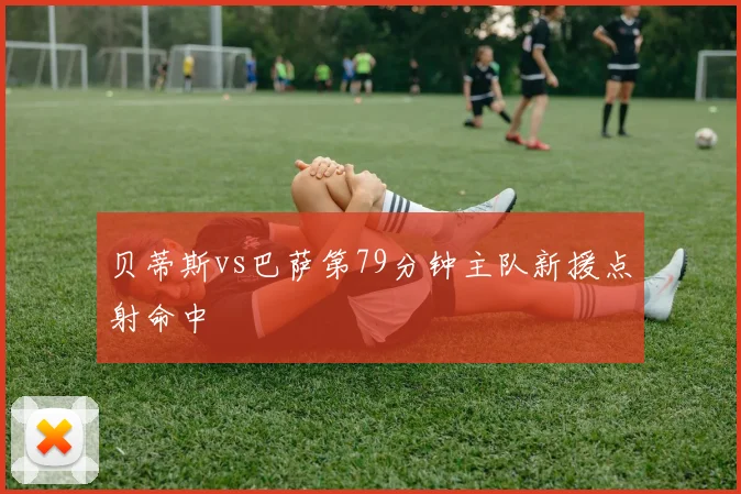贝蒂斯vs巴萨第79分钟主队新援点射命中 · 用户常问