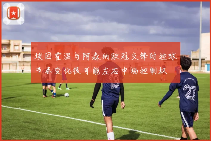 埃因霍温与阿森纳欧冠交锋时控球节奏变化很可能左右中场控制权