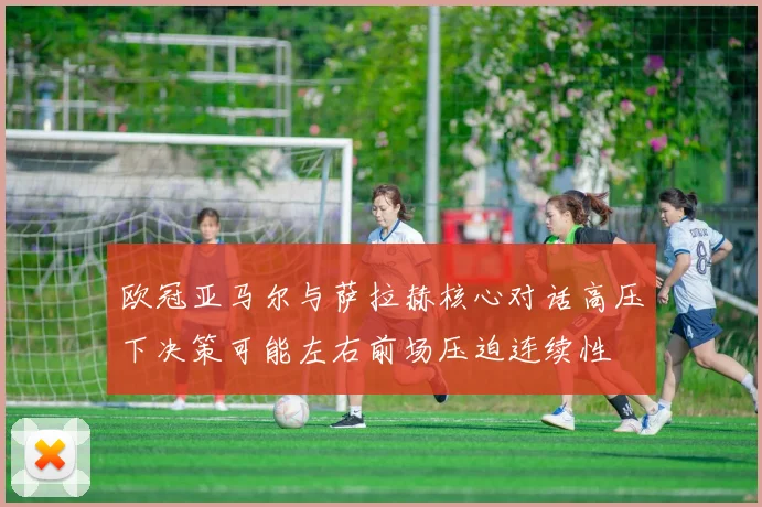 欧冠亚马尔与萨拉赫核心对话高压下决策可能左右前场压迫连续性