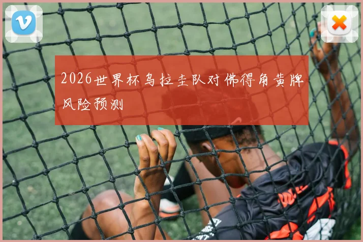2026世界杯乌拉圭队对佛得角黄牌风险预测