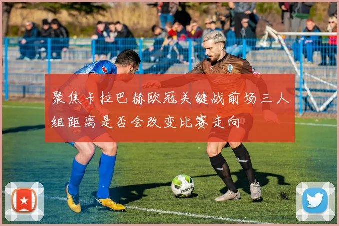 【开心彩娱乐平台】聚焦卡拉巴赫欧冠关键战前场三人组距离是否会改变比赛走向