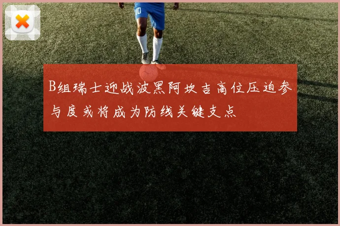 B组瑞士迎战波黑阿坎吉高位压迫参与度或将成为防线关键支点