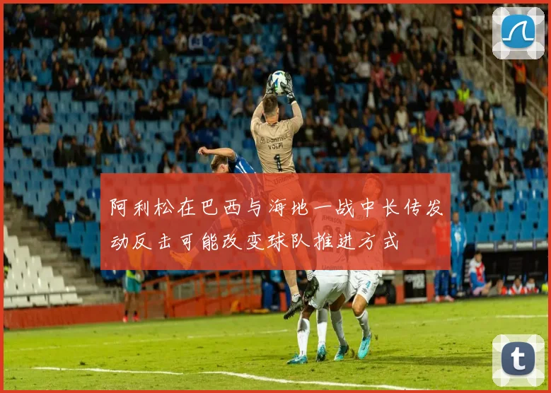 阿利松在巴西与海地一战中长传发动反击可能改变球队推进方式