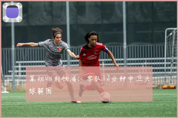 【开心彩娱乐平台】莱切vs利物浦:客队12分钟中卫头球解围