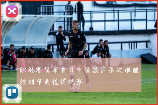欧冠赛场布鲁日中场接应层次谁能控制节奏值得观察 · 用户常问