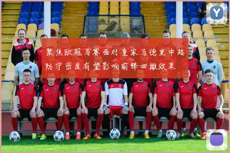 聚焦欧冠马赛面对皇家马德里中路防守密度有望影响前锋回撤效果