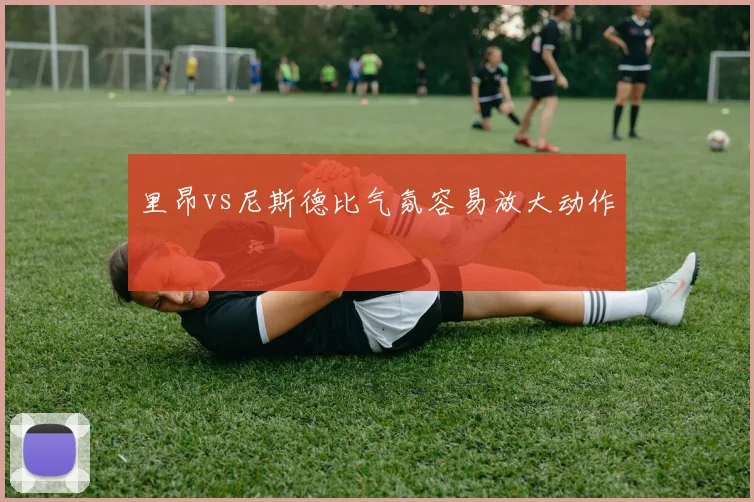 里昂vs尼斯德比气氛容易放大动作 · 用户常问