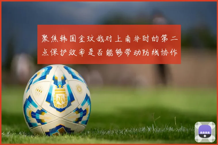 聚焦韩国金玟哉对上南非时的第二点保护效率是否能够带动防线协作