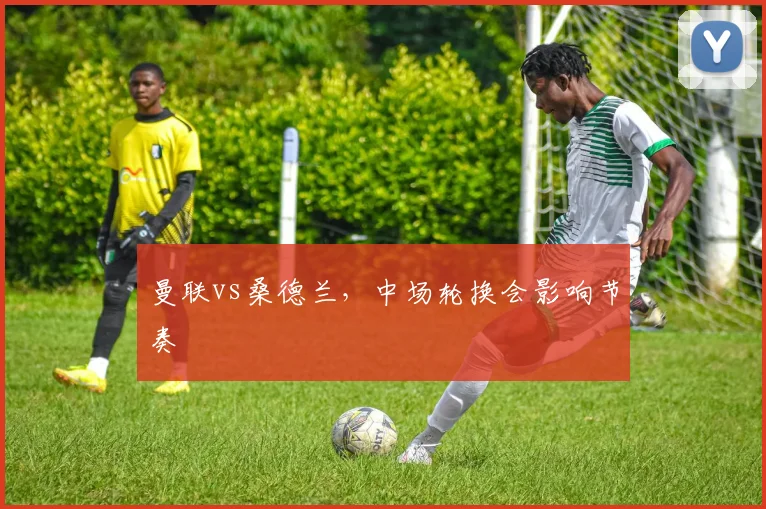 曼联vs桑德兰，中场轮换会影响节奏