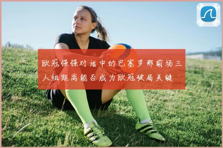 关于「欧冠强强对话中的巴塞罗那前场三人组距离能否成为欧冠破局关键」