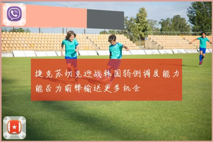 捷克苏切克迎战韩国弱侧调度能力能否为前锋输送更多机会