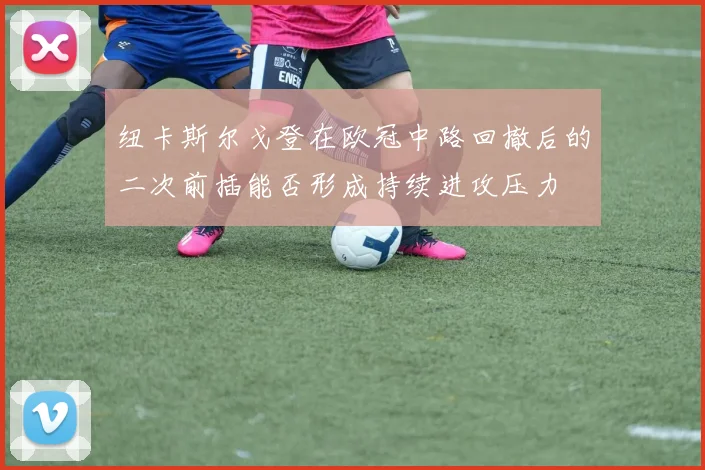 【开心彩娱乐平台】纽卡斯尔戈登在欧冠中路回撤后的二次前插能否形成持续进攻压力
