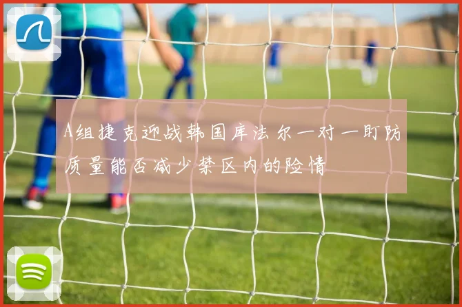 A组捷克迎战韩国库法尔一对一盯防质量能否减少禁区内的险情 — 详细说明