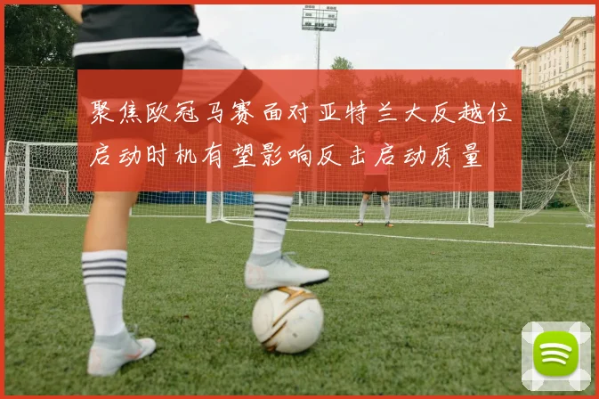 聚焦欧冠马赛面对亚特兰大反越位启动时机有望影响反击启动质量